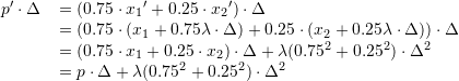  \begin{tabular}{ r l } \( p' \cdot \Delta \) & \(= (0.75 \cdot {x_1}'+0.25 \cdot {x_2}') \cdot \Delta \) \\ & \(= (0.75 \cdot ( x_1 + 0.75\lambda \cdot \Delta) + 0.25 \cdot ( x_2+0.25\lambda \cdot \Delta)) \cdot \Delta \) \\ & \(= (0.75 \cdot x_1 + 0.25 \cdot x_2) \cdot \Delta + \lambda (0.75^2 +0.25^2) \cdot \Delta^2 \) \\ & \(= p \cdot \Delta + \lambda (0.75^2 + 0.25^2) \cdot \Delta^2 \) \end{tabular} 